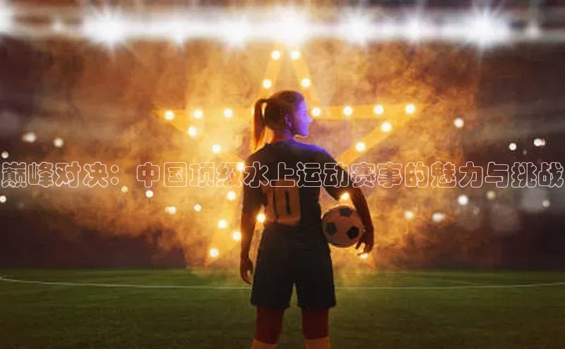 门徒注册平台神思电子巅峰对决：中国顶级水上运动赛事的魅力与挑战