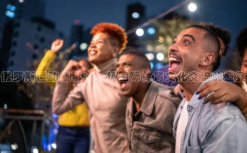 俄罗斯运动盛事：一场国际体育文化交流的盛宴