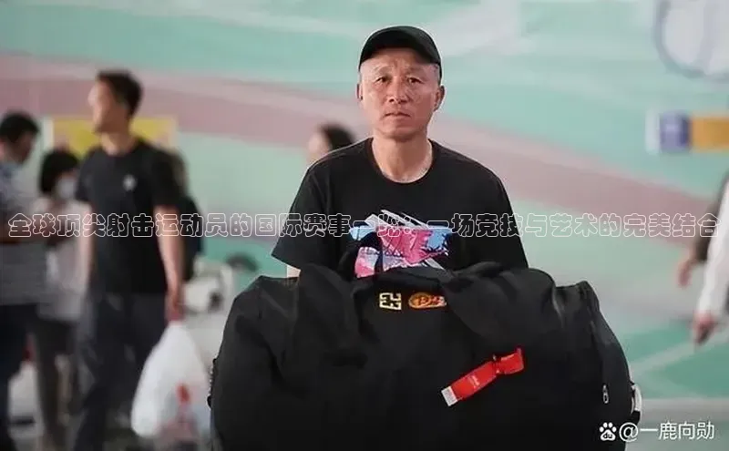 全球顶尖射击运动员的国际赛事一览：一场竞技与艺术的完美结合