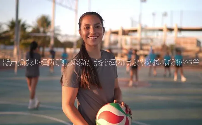 长三角水上运动竞技盛地：未来运动与文化交融的前沿平台