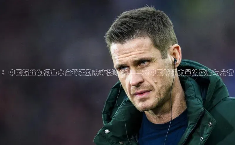 ：中国粉丝如何主宰全球运动赛事影响力——对中国球迷力量的深度与分析