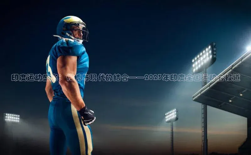 印度运动盛宴：传统与现代的结合——2023年印度全国运动会报道